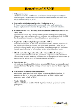 Guide © 2017 by E-Startup India unit of DutchUncleTech Solutions Private Limited || All rights reserved
Benefits of MSME
 Collateral free loans –
The Credit Guarantee Fund Scheme for Micro and Small Enterprises (CGS) was
launched by the Government of India to make available collateral-free credit to the
micro and small enterprise sector.
 Reservation policies to manufacturing / Production sector –
It Ensure increased production of consumer goods in the small scale sector
Expand employment opportunities through setting up of small scale industries.
 Credit Guarantee Fund Trust for Micro and Small sized EnterprisesMicro and
Small Sized
Enterprise can avail a loan of up to 50 lakh collateral free loan under this scheme.
Since the micro and small companies are run by the poor, and the deprived, the RBI
has directed banks to sanction collateral-free loans to such enterprises.
 Capital Aid for Technological up gradation for MSMES
Some MSMEs may not be able to use their resources to full potential due to lack of
the sophiscated technology required. The government, under the Capital Aid for
technological up gradation scheme, helps these enterprises upgrade their equipment
through latest technology by helping them get low-interest loan from banks.
 MSME market development assistance for Micro and Small enterprises:
Apart from the reserved products that government has promised to buy from theses
MSMEs, they are given marketing assistance even to those products, manufactured by
them, which do not fall under the purview of Reservation Policy.
 Low-Interest rate–
All banks and other financial institutions recognize MSMEs and have created special
schemes for them. They get the privilege of lower interest rate over the non-registered
entities.
 Relaxation in Trademark Government Fees–
Government has given relaxation to MSME registered entities in their fees, for
example, the fees of for other than small enterprises is ₹9000/- and for small
enterprises under MSME is ₹4500/-
 Tender Eligibility–
There is a 10% Quota fixed for MSME Registered Entity in government tender
participation.
 