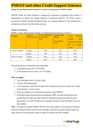 Guide © 2017 by E-Startup India unit of DutchUncleTech Solutions Private Limited || All rights reserved
PMEGP and other Credit Support Schemes
Scheme for providing financial assistance to set up new enterprises by MSME’s entities
PMEGP stands for Prime Minister’s Employment Generation Programme.This scheme is
implemented by Khadi and Village Industries Commission (KVIC). The KVIC routes a
government subsidy through designated banks for eventual disbursal to the beneficiaries /
entrepreneurs directly into their bank accounts.
Nature of assistance
MSME’s entity shall get funds subsidy on establishing their business as follows:-
Category
Area of
Business Unit
Your Contribution
(% of Project
Cost)
Subsidy under
PMEGP
(% of Project
Cost)
Term/ Working
capital loan
granted from bank
(% of Project
Cost)
General Category Urban 10% 15% 75%
Rural 10% 25% 65%
Special Category Urban 05% 25% 70%
Rural 05% 35% 60%
The maximum cost of the project/unit admissible
 in manufacturing sector is ₹ 25 lakhs
 in the business/service sector, it is ₹ 10 lakhs.
Who can apply?
 Any individual, above 18 years of age.
 At least VIII standard pass
 Cost of projects is above Rs.10 lakh in the manufacturing sector or above Rs. 5 lakh
in the business / service sector.
 Only new projects are considered for sanction under PMEGP.
 Self Help Groups (including those belonging to BPL provided that they have not
availed benefits under any other Scheme), Institutions registered under Societies
Registration Act,1860; Production Co-operative Societies, and Charitable Trusts are
also eligible.
Note:- Existing Units (under PMRY, REGP or any other scheme of Government of India or
State Government) and the units that have already availed Government Subsidy under any
other scheme of Government of India or State Government are NOT eligible.
 