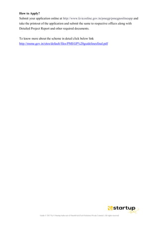Guide © 2017 by E-Startup India unit of DutchUncleTech Solutions Private Limited || All rights reserved
How to Apply?
Submit your application online at http://www.kviconline.gov.in/pmegp/pmegponlineapp and
take the printout of the application and submit the same to respective offices along with
Detailed Project Report and other required documents.
To know more about the scheme in detail click below link
http://msme.gov.in/sites/default/files/PMEGP%20guidelinesfinal.pdf
 