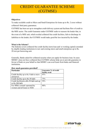 Guide © 2017 by E-Startup India unit of DutchUncleTech Solutions Private Limited || All rights reserved
CREDIT GUARANTEE SCHEME
(CGTMSE)
Objectives
To make available credit to Micro and Small Enterprises for loans up to Rs. 2 crore without
collateral/ third party guarantees.
CGTMSE has been set up to strengthen credit delivery system and facilitate flow of credit to
the MSE sector. The credit Guarantee under CGTMSE seeks to reassure the lender that, in
the event of a MSE unit, which availed collateral free credit facilities, fails to discharge its
liabilities to the lender; the CGTMSE would make good the loss incurred by the lender.
What is the Scheme?
The Scheme covers collateral free credit facility (term loan and/ or working capital) extended
by eligible lending institutions to new and existing micro and small enterprises up to Rs.
2Crore per borrowing unit.
Generally, Banks asked for collateral security when you apply for business loan. In cases
MSME’s does not have collateral then CGTMSE scheme help you to provide guarantee in
favour of bank on your behalf so that MSME’s can avail loans from banks and financial
institutions.
How much guarantee provided?
Particular Guarantee % of credit
facility avail
Credit facility up to Rs.5 lakh to micro
enterprises
85%
Credit facility up to Rs.50 lakh 75%
Credit facilityaboveRs.50 lakh and up
to Rs.200 lakh
50%
For MSEs owned/ operated by
women and all loans to NER
80%
 