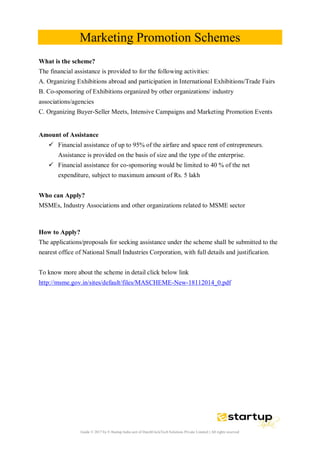 Guide © 2017 by E-Startup India unit of DutchUncleTech Solutions Private Limited || All rights reserved
Marketing Promotion Schemes
What is the scheme?
The financial assistance is provided to for the following activities:
A. Organizing Exhibitions abroad and participation in International Exhibitions/Trade Fairs
B. Co-sponsoring of Exhibitions organized by other organizations/ industry
associations/agencies
C. Organizing Buyer-Seller Meets, Intensive Campaigns and Marketing Promotion Events
Amount of Assistance
 Financial assistance of up to 95% of the airfare and space rent of entrepreneurs.
Assistance is provided on the basis of size and the type of the enterprise.
 Financial assistance for co-sponsoring would be limited to 40 % of the net
expenditure, subject to maximum amount of Rs. 5 lakh
Who can Apply?
MSMEs, Industry Associations and other organizations related to MSME sector
How to Apply?
The applications/proposals for seeking assistance under the scheme shall be submitted to the
nearest office of National Small Industries Corporation, with full details and justification.
To know more about the scheme in detail click below link
http://msme.gov.in/sites/default/files/MASCHEME-New-18112014_0.pdf
 