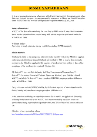 Guide © 2017 by E-Startup India unit of DutchUncleTech Solutions Private Limited || All rights reserved
MSME SAMADHAAN
It is a government programme where any MSME entity get support from government when
there is a delayed payments or non-payment by customers to Micro and Small Enterprises
under Micro, Small and Medium Enterprise Development (MSMED) Act, 2006
Nature of assistance
MSEFC of the State after examining the case filed by MSE unit will issue directions to the
buyer unit for payment of due amount along with interest as per the provisions under the
MSMED Act 2006.
Who can apply?
Any Micro or small enterprise having valid UdyogAadhar (UAM) can apply.
Salient Features
The buyer is liable to pay compound interest with the monthly rests to the MSME’s supplier
on the amount at the three times of the bank rate notified by RBI in case he does not make
payment to the MSME’s supplier for his supplies of goods or services within 45 days of the
acceptance of the goods/service rendered. (Section 16)
All States/UTs have notified Authority for Filing Entrepreneur's Memorandum, 33
States/UTs (i.e. except Arunachal Pradesh, Assam and Manipur) have Notified rules of
MSEFC and all the 36 States/UTs have constituted MSEFCs, as per provisions laid down
under MSMED Act 2006.
Every reference made to MSEFC shall be decided within a period of ninety days from the
date of making such a reference as per provisions laid in the Act.
If the Appellant (not being the supplier) wants to file an appeal, no application for setting
aside any decree or award by the MSEFC shall be entertained by any court unless the
appellant (not being supplier) has deposited with it, the 75% of the award amount. (Section
19)
Click here to know more about scheme
http://samadhaan.msme.gov.in/MyMsme/MSEFC/MSEFC_Welcome.aspx
 