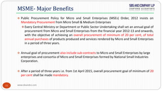 www.sbsandco.com11
 Public Procurement Policy for Micro and Small Enterprises (MSEs) Order, 2012 insists on
Mandatory Procurement from Micro Small & Medium Enterprises
 Every Central Ministry or Department or Public Sector Undertaking shall set an annual goal of
procurement from Micro and Small Enterprises from the financial year 2012-13 and onwards,
with the objective of achieving an overall procurement of minimum of 20 per cent, of total
annual purchases of products produced and services rendered by Micro and Small Enterprises
in a period of three years.
 Annual goal of procurement also include sub-contracts to Micro and Small Enterprises by large
enterprises and consortia of Micro and Small Enterprises formed by National Small Industries
Corporation.
 After a period of three years i.e. from 1st April 2015, overall procurement goal of minimum of 20
per cent shall be made mandatory.
MSME- Major Benefits
 