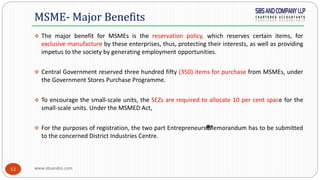 www.sbsandco.com12
 The major benefit for MSMEs is the reservation policy, which reserves certain items, for
exclusive manufacture by these enterprises, thus, protecting their interests, as well as providing
impetus to the society by generating employment opportunities.
 Central Government reserved three hundred fifty (350) items for purchase from MSMEs, under
the Government Stores Purchase Programme.
 To encourage the small-scale units, the SEZs are required to allocate 10 per cent space for the
small-scale units. Under the MSMED Act,
 For the purposes of registration, the two part Entrepreneurs€™Memorandum has to be submitted
to the concerned District Industries Centre.
MSME- Major Benefits
 