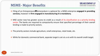 www.sbsandco.com13
 Filing of an Entrepreneurs€™Memorandum is optional for a MSM enterprise engaged in providing
services, however in firm engaged in manufacturing it is mandatory.
 MSE sector now has greater access to credit as a result of its classification as a priority lending
sector. The banks are required to compulsorily ensure that specified percentage of their overall
lending is made to priority sectors.
 The priority sectors include agriculture, small enterprises, retail trade, etc.
 While for domestic commercial bank, separate target is set vis a vis with its overall credit target.
MSME- Major Benefits
 