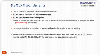 www.sbsandco.com14
 Out of the total advances to small enterprise sector,
 60 per cent is reserved for micro enterprises
 40 per cent for the small enterprises.
 Out of this 60 per cent quota,40 per cent of the total advances to MSE sector is reserved for micro
(manufacturing) enterprises.
 Lending to medium enterprises is not considered to be a priority sector lending.
 Micro and small enterprises are also entitled to collateral free loan up to INR 10, 00,000 which
may go up to INR 25, 00,000 with the approval of the appropriate authority.
MSME- Major Benefits
 