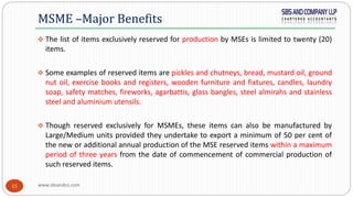 www.sbsandco.com15
 The list of items exclusively reserved for production by MSEs is limited to twenty (20)
items.
 Some examples of reserved items are pickles and chutneys, bread, mustard oil, ground
nut oil, exercise books and registers, wooden furniture and fixtures, candles, laundry
soap, safety matches, fireworks, agarbattis, glass bangles, steel almirahs and stainless
steel and aluminium utensils.
 Though reserved exclusively for MSMEs, these items can also be manufactured by
Large/Medium units provided they undertake to export a minimum of 50 per cent of
the new or additional annual production of the MSE reserved items within a maximum
period of three years from the date of commencement of commercial production of
such reserved items.
MSME –Major Benefits
 