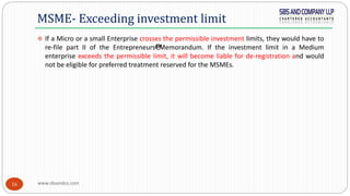 www.sbsandco.com16
 If a Micro or a small Enterprise crosses the permissible investment limits, they would have to
re-file part II of the Entrepreneurs€™Memorandum. If the investment limit in a Medium
enterprise exceeds the permissible limit, it will become liable for de-registration and would
not be eligible for preferred treatment reserved for the MSMEs.
MSME- Exceeding investment limit
 