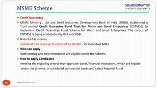 www.sbsandco.com18
 Credit Guarantee
 MSME Ministry , GoI and Small Industries Development Bank of India (SIDBI), established a
Trust named Credit Guarantee Fund Trust for Micro and Small Enterprises (CGTMSE) to
implement Credit Guarantee Fund Scheme for Micro and Small Enterprises. The corpus of
CGTMSE is being contributed by GoI and SIDBI.
 Nature of assistance
Collateral free loans up to a limit of Rs.50 lakh - for individual MSEs
 Who can apply
Both existing and new enterprises are eligible under the scheme.
 How to apply Candidates
meeting the eligibility criteria may approach banks/financial institutions, which are eligible
under the scheme, or scheduled commercial banks and select Regional Rural
MSME Scheme
 