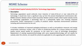 www.sbsandco.com19
 Credit Linked Capital Subsidy (CLCS) for Technology Upgradation
 Description
Technology upgradation would ordinarily mean induction of state-of-the-art or near state-of-the art
technology. It would also mean a significant step up from the present Development Commissioner (DC-
MSME) Schemes Related scheme Credit Guarantee Related scheme Credit Linked Capital Subsidy (CLCS)
for Technology Upgradation 5 technology level to a substantially higher one involving improved
productivity, and/or improvement in quality of products and/or improved environmental conditions
including work environment for the unit.
It includes installation of improved packaging techniques as well as anti-pollution measures and energy
conservation machinery. Further, units in need of introducing facilities for in-house testing and online
quality control would qualify for assistance, as the same are a case of technology up-gradation.
Replacement of existing equipment/technology with same equipment/technology will not qualify for
subsidy under this scheme, nor would the scheme be applicable to units upgrading with used machinery
MSME Scheme
 