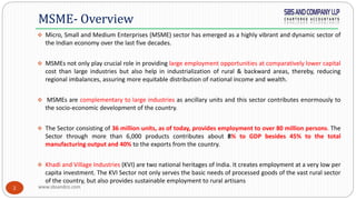 www.sbsandco.com2
 Micro, Small and Medium Enterprises (MSME) sector has emerged as a highly vibrant and dynamic sector of
the Indian economy over the last five decades.
 MSMEs not only play crucial role in providing large employment opportunities at comparatively lower capital
cost than large industries but also help in industrialization of rural & backward areas, thereby, reducing
regional imbalances, assuring more equitable distribution of national income and wealth.
 MSMEs are complementary to large industries as ancillary units and this sector contributes enormously to
the socio-economic development of the country.
 The Sector consisting of 36 million units, as of today, provides employment to over 80 million persons. The
Sector through more than 6,000 products contributes about 8% to GDP besides 45% to the total
manufacturing output and 40% to the exports from the country.
 Khadi and Village Industries (KVI) are two national heritages of India. It creates employment at a very low per
capita investment. The KVI Sector not only serves the basic needs of processed goods of the vast rural sector
of the country, but also provides sustainable employment to rural artisans
MSME- Overview
 