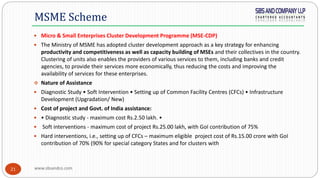 www.sbsandco.com21
 Micro & Small Enterprises Cluster Development Programme (MSE-CDP)
 The Ministry of MSME has adopted cluster development approach as a key strategy for enhancing
productivity and competitiveness as well as capacity building of MSEs and their collectives in the country.
Clustering of units also enables the providers of various services to them, including banks and credit
agencies, to provide their services more economically, thus reducing the costs and improving the
availability of services for these enterprises.
 Nature of Assistance
 Diagnostic Study • Soft Intervention • Setting up of Common Facility Centres (CFCs) • Infrastructure
Development (Upgradation/ New)
 Cost of project and Govt. of India assistance:
 • Diagnostic study - maximum cost Rs.2.50 lakh. •
 Soft interventions - maximum cost of project Rs.25.00 lakh, with GoI contribution of 75%
 Hard interventions, i.e., setting up of CFCs – maximum eligible project cost of Rs.15.00 crore with GoI
contribution of 70% (90% for special category States and for clusters with
MSME Scheme
 
