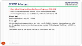 www.sbsandco.com22
 Micro & Small Enterprises Cluster Development Programme (MSE-CDP)
 Infrastructure development in the new/ existing industrial estates/areas;
 maximum eligible project cost Rs.10.00 crore, with GoI contribution of 60%
Who can apply
Industrial associations/Consortia, Clusters
How to apply
Only online applications are considered with effect from 01-04-2012. Hard copy of applications need to be
sent through State Governments or their autonomous bodies or field institutes of the Ministry of MSME i.e.,
MSMEDIs.
The proposals are to be approved by the Steering Committee of MSE-CDP.
MSME Scheme
 