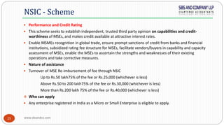 www.sbsandco.com25
 Performance and Credit Rating
 This scheme seeks to establish independent, trusted third party opinion on capabilities and credit-
worthiness of MSEs, and makes credit available at attractive interest rates.
 Enable MSMEs recognition in global trade, ensure prompt sanctions of credit from banks and financial
institutions, subsidized rating fee structure for MSEs, facilitate vendors/buyers in capability and capacity
assessment of MSEs, enable the MSEs to ascertain the strengths and weaknesses of their existing
operations and take corrective measures.
 Nature of assistance
 Turnover of MSE Re-imbursement of fee through NSIC
Up to Rs.50 lakh75% of the fee or Rs.25,000 (whichever is less)
Above Rs.50 to 200 lakh75% of the fee or Rs.30,000 (whichever is less)
More than Rs.200 lakh 75% of the fee or Rs.40,000 (whichever is less)
 Who can apply
 Any enterprise registered in India as a Micro or Small Enterprise is eligible to apply.
NSIC - Scheme
 