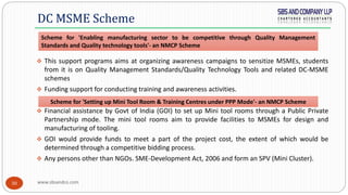 www.sbsandco.com30
 This support programs aims at organizing awareness campaigns to sensitize MSMEs, students
from it is on Quality Management Standards/Quality Technology Tools and related DC-MSME
schemes
 Funding support for conducting training and awareness activities.
 Financial assistance by Govt of India (GOI) to set up Mini tool rooms through a Public Private
Partnership mode. The mini tool rooms aim to provide facilities to MSMEs for design and
manufacturing of tooling.
 GOI would provide funds to meet a part of the project cost, the extent of which would be
determined through a competitive bidding process.
 Any persons other than NGOs. SME-Development Act, 2006 and form an SPV (Mini Cluster).
DC MSME Scheme
Scheme for 'Enabling manufacturing sector to be competitive through Quality Management
Standards and Quality technology tools'- an NMCP Scheme
Scheme for 'Setting up Mini Tool Room & Training Centres under PPP Mode'- an NMCP Scheme
 