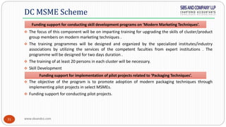 www.sbsandco.com31
 The focus of this component will be on imparting training for upgrading the skills of cluster/product
group members on modern marketing techniques .
 The training programmes will be designed and organized by the specialized institutes/industry
associations by utilizing the services of the competent faculties from expert institutions . The
programme will be designed for two days duration .
 The training of at least 20 persons in each cluster will be necessary.
 Skill Development
 The objective of the program is to promote adoption of modern packaging techniques through
implementing pilot projects in select MSMEs.
 Funding support for conducting pilot projects.
DC MSME Scheme
Funding support for conducting skill development programs on ‘Modern Marketing Techniques’.
Funding support for implementation of pilot projects related to ‘Packaging Techniques’.
 
