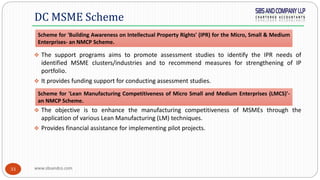 www.sbsandco.com33
 The support programs aims to promote assessment studies to identify the IPR needs of
identified MSME clusters/industries and to recommend measures for strengthening of IP
portfolio.
 It provides funding support for conducting assessment studies.
 The objective is to enhance the manufacturing competitiveness of MSMEs through the
application of various Lean Manufacturing (LM) techniques.
 Provides financial assistance for implementing pilot projects.
DC MSME Scheme
Scheme for 'Building Awareness on Intellectual Property Rights' (IPR) for the Micro, Small & Medium
Enterprises- an NMCP Scheme.
Scheme for 'Lean Manufacturing Competitiveness of Micro Small and Medium Enterprises (LMCS)'-
an NMCP Scheme.
 