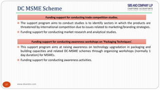 www.sbsandco.com37
 The support program aims to conduct studies is to identify sectors in which the products are
threatened by international competition due to issues related to marketing/branding strategies.
 Funding support for conducting market research and analytical studies.
 This support program aims at raising awareness on technology upgradation in packaging and
building capacities and related DC-MSME schemes through organizing workshops (normally 1
day duration) for MSMEs.
 Funding support for conducting awareness activities.
DC MSME Scheme
Funding support for conducting trade competition studies.
Funding support for conducting awareness workshops on ‘Packaging Techniques’.
 