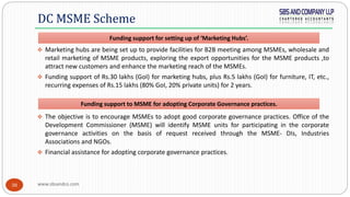 www.sbsandco.com38
 Marketing hubs are being set up to provide facilities for B2B meeting among MSMEs, wholesale and
retail marketing of MSME products, exploring the export opportunities for the MSME products ,to
attract new customers and enhance the marketing reach of the MSMEs.
 Funding support of Rs.30 lakhs (GoI) for marketing hubs, plus Rs.5 lakhs (GoI) for furniture, IT, etc.,
recurring expenses of Rs.15 lakhs (80% GoI, 20% private units) for 2 years.
 The objective is to encourage MSMEs to adopt good corporate governance practices. Office of the
Development Commissioner (MSME) will identify MSME units for participating in the corporate
governance activities on the basis of request received through the MSME- DIs, Industries
Associations and NGOs.
 Financial assistance for adopting corporate governance practices.
DC MSME Scheme
Funding support for setting up of ‘Marketing Hubs’.
Funding support to MSME for adopting Corporate Governance practices.
 