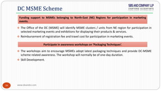 www.sbsandco.com39
 The Office of the DC (MSME) will identify MSME clusters / units from NE region for participation in
selected marketing events and exhibitions for displaying their products & services.
 Reimbursement of registration fee and travel cost for participation in marketing events.
 The workshops aim to encourage MSMEs adopt latest packaging techniques and provide DC-MSME
scheme related awareness. The workshop will normally be of one-day duration.
 Skill Development.
DC MSME Scheme
Funding support to MSMEs belonging to North-East (NE) Regions for participation in marketing
events.
Participate in awareness workshops on ‘Packaging Techniques’.
 