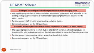 www.sbsandco.com40
 The support program aims to promote studies , assessment gap analysis with reference to the
existing packaging procedures vis-à-vis the modern packaging techniques required for the
export market.
 Funding support (INR 10 Lakh) for conducting analytical studies.
 Competent agency as per the EOI guidelines.
 The support program aims to conduct studies is to identify sectors in which the products are
threatened by international competition due to issues related to marketing/branding strategies
 Funding support for conducting market research and analytical studies
 Competent agency as per the EOI guidelines.
DC MSME Scheme
Funding for conducting assessment and gap analysis related to packaging needs.
Scheme for 'Marketing Assistance and Technology Up-gradation of MSMEs'- an NMCP Scheme
 