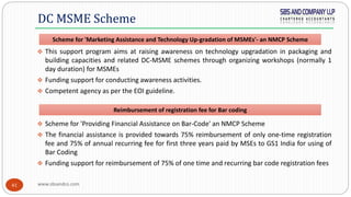 www.sbsandco.com41
 This support program aims at raising awareness on technology upgradation in packaging and
building capacities and related DC-MSME schemes through organizing workshops (normally 1
day duration) for MSMEs
 Funding support for conducting awareness activities.
 Competent agency as per the EOI guideline.
 Scheme for 'Providing Financial Assistance on Bar-Code' an NMCP Scheme
 The financial assistance is provided towards 75% reimbursement of only one-time registration
fee and 75% of annual recurring fee for first three years paid by MSEs to GS1 India for using of
Bar Coding
 Funding support for reimbursement of 75% of one time and recurring bar code registration fees
DC MSME Scheme
Scheme for 'Marketing Assistance and Technology Up-gradation of MSMEs'- an NMCP Scheme
Reimbursement of registration fee for Bar coding
 