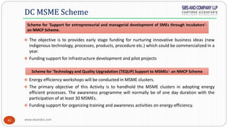 www.sbsandco.com42
 The objective is to provides early stage funding for nurturing innovative business ideas (new
indigenous technology, processes, products, procedure etc.) which could be commercialized in a
year.
 Funding support for infrastructure development and pilot projects
 Energy efficiency workshops will be conducted in MSME clusters.
 The primary objective of this Activity is to handhold the MSME clusters in adopting energy
efficient processes. The awareness programme will normally be of one day duration with the
participation of at least 30 MSMEs.
 Funding support for organizing training and awareness activities on energy efficiency.
DC MSME Scheme
Scheme for 'Support for entrepreneurial and managerial development of SMEs through incubators'-
an NMCP Scheme.
Scheme for 'Technology and Quality Upgradation (TEQUP) Support to MSMEs'- an NMCP Scheme
 