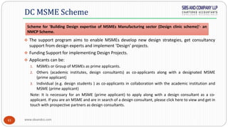 www.sbsandco.com43
 The support program aims to enable MSMEs develop new design strategies, get consultancy
support from design experts and implement ‘Design’ projects.
 Funding Support for implementing Design Projects.
 Applicants can be:
1. MSMEs or Group of MSMEs as prime applicants.
2. Others (academic institutes, design consultants) as co-applicants along with a designated MSME
(prime applicant)
3. Individual (e.g. design students ) as co-applicants in collaboration with the academic institution and
MSME (prime applicant)
Note: It is necessary for an MSME (prime applicant) to apply along with a design consultant as a co-
applicant. If you are an MSME and are in search of a design consultant, please click here to view and get in
touch with prospective partners as design consultants.
DC MSME Scheme
Scheme for 'Building Design expertise of MSMEs Manufacturing sector (Design clinic scheme)'- an
NMCP Scheme.
 