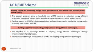 www.sbsandco.com44
 The support program aims to handhold the MSME clusters in adopting energy efficient
processes, conducting energy audits and preparing related reports (audit reports, DPRs).
 Funding support to MSMEs, industry associations and expert agencies for conducting energy audits,
preparing audit reports and DPR.
 The objective is to encourage MSMEs in adopting energy efficient technologies through
implementation of pilot projects.
 Financial support through banks (SIDBI) to MSMEs for adopting energy efficient technologies.
DC MSME Scheme
Funding support for conducting energy audits, preparation of audit reports and detailed project
reports (DPRs).
Funding support for implementing pilot projects on ‘Energy Efficient Technologies’.
 