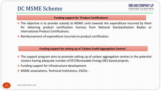 www.sbsandco.com45
 The objective is to provide subsidy to MSME units towards the expenditure incurred by them
for obtaining product certification licenses from National Standardization Bodies or
International Product Certifications.
 Reimbursement of expenditure incurred on product certification.
 The support program aims to promote setting up of carbon aggregation centres in the potential
clusters having adequate number of EET/Renewable Energy (RE) based projects.
 Funding support for infrastructure development.
 MSME associations, Technical Institutions, ESCOs .
DC MSME Scheme
Funding support for setting up of ‘Carbon Credit Aggregation Centres’.
Funding support for 'Product Certifications‘.
 