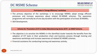 www.sbsandco.com46
 The primary objective of the workshops is to encourage MSMEs adopt energy efficient
processes and increase awareness about related DC-MSME schemes. The awareness
programme will normally be of one day duration with the participation of at least 30 MSMEs.
 Skill Development.
 The objective is to sensitize the MSMEs in the identified cluster towards the benefits from the
adoption of ICT tools in their production chain and business process through training and
awareness workshops and increase awareness of related DC-MSME schemes.
 Financial assistance for conducting training and awareness activity.
DC MSME Scheme
Scheme for 'Promotion of ICT in Indian Manufacturing Sector (ICT)'- an NMCP Scheme.
Participate in ‘Energy Efficiency’ workshop.
 