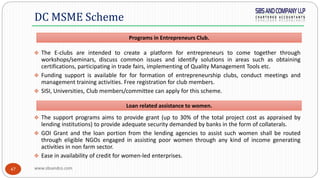 www.sbsandco.com47
 The E-clubs are intended to create a platform for entrepreneurs to come together through
workshops/seminars, discuss common issues and identify solutions in areas such as obtaining
certifications, participating in trade fairs, implementing of Quality Management Tools etc.
 Funding support is available for for formation of entrepreneurship clubs, conduct meetings and
management training activities. Free registration for club members.
 SISI, Universities, Club members/committee can apply for this scheme.
 The support programs aims to provide grant (up to 30% of the total project cost as appraised by
lending institutions) to provide adequate security demanded by banks in the form of collaterals.
 GOI Grant and the loan portion from the lending agencies to assist such women shall be routed
through eligible NGOs engaged in assisting poor women through any kind of income generating
activities in non farm sector.
 Ease in availability of credit for women-led enterprises.
DC MSME Scheme
Loan related assistance to women.
Programs in Entrepreneurs Club.
 