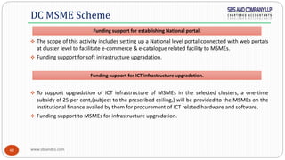 www.sbsandco.com48
 The scope of this activity includes setting up a National level portal connected with web portals
at cluster level to facilitate e-commerce & e-catalogue related facility to MSMEs.
 Funding support for soft infrastructure upgradation.
 To support upgradation of ICT infrastructure of MSMEs in the selected clusters, a one-time
subsidy of 25 per cent,(subject to the prescribed ceiling,) will be provided to the MSMEs on the
institutional finance availed by them for procurement of ICT related hardware and software.
 Funding support to MSMEs for infrastructure upgradation.
DC MSME Scheme
Funding support for establishing National portal.
Funding support for ICT infrastructure upgradation.
 