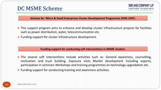 www.sbsandco.com50
 This support program aims to enhance and develop cluster infrastructure projects for facilities
such as power distribution, water, telecommunication etc.
 Funding support for cluster infrastructure development.
 The several soft interventions include activities such as: General awareness, counselling,
motivation and trust building, Exposure visits Market development including exports,
participation in seminars Workshops and training programmes on technology upgradation etc.
 Funding support for conducting training and awareness activities.
DC MSME Scheme
Funding support for conducting soft interventions in MSME clusters.
Scheme for 'Micro & Small Enterprises Cluster Development Programme (MSE-CDP)‘.
 