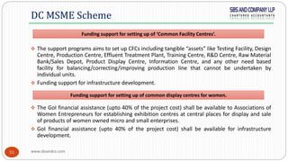 www.sbsandco.com51
 The support programs aims to set up CFCs including tangible “assets” like Testing Facility, Design
Centre, Production Centre, Effluent Treatment Plant, Training Centre, R&D Centre, Raw Material
Bank/Sales Depot, Product Display Centre, Information Centre, and any other need based
facility for balancing/correcting/improving production line that cannot be undertaken by
individual units.
 Funding support for infrastructure development.
 The GoI financial assistance (upto 40% of the project cost) shall be available to Associations of
Women Entrepreneurs for establishing exhibition centres at central places for display and sale
of products of women owned micro and small enterprises.
 GoI financial assistance (upto 40% of the project cost) shall be available for infrastructure
development.
DC MSME Scheme
Funding support for setting up of common display centres for women.
Funding support for setting up of ‘Common Facility Centres’.
 