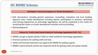 www.sbsandco.com52
 Soft interventions including general awareness, counselling, motivation and trust building,
exposure visits, market development including exports, participation in seminars, workshops
and training programmes on technology upgradation, etc will be conducted in the cluster for
sensitizing the cluster on cluster development activities and trust building.
 Skill Development
 MSMEs can get a capital subsidy (~15%) on credit availed for technology upgradation.
 Financial assistance for availing credit and loan.
 Banks and financial institutions can apply to DC-MSME for availing support.
 MSMEs need to directly contact the respective banks for getting credit and capital subsidy.
DC MSME Scheme
Scheme for 'Credit Linked Capital Subsidy for Technology Upgradation (CLCS- TU)‘.
Participate in awareness programs on ‘Cluster Development’.
 