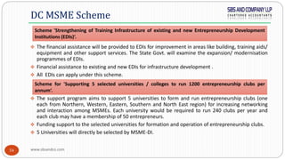 www.sbsandco.com54
 The financial assistance will be provided to EDIs for improvement in areas like building, training aids/
equipment and other support services. The State Govt. will examine the expansion/ modernisation
programmes of EDIs.
 Financial assistance to existing and new EDIs for infrastructure development .
 All EDIs can apply under this scheme.
 The support program aims to support 5 universities to form and run entrepreneurship clubs (one
each from Northern, Western, Eastern, Southern and North East region) for increasing networking
and interaction among MSMEs. Each university would be required to run 240 clubs per year and
each club may have a membership of 50 entrepreneurs.
 Funding support to the selected universities for formation and operation of entrepreneurship clubs.
 5 Universities will directly be selected by MSME-DI.
DC MSME Scheme
Scheme for 'Supporting 5 selected universities / colleges to run 1200 entrepreneurship clubs per
annum‘.
Scheme 'Strengthening of Training Infrastructure of existing and new Entrepreneurship Development
Institutions (EDIs)‘.
 