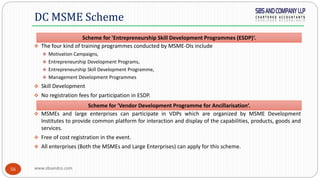 www.sbsandco.com56
 The four kind of training programmes conducted by MSME-DIs include
 Motivation Campaigns,
 Entrepreneurship Development Programs,
 Entrepreneurship Skill Development Programme,
 Management Development Programmes
 Skill Development
 No registration fees for participation in ESDP.
 MSMEs and large enterprises can participate in VDPs which are organized by MSME Development
Institutes to provide common platform for interaction and display of the capabilities, products, goods and
services.
 Free of cost registration in the event.
 All enterprises (Both the MSMEs and Large Enterprises) can apply for this scheme.
DC MSME Scheme
Scheme for 'Entrepreneurship Skill Development Programmes (ESDP)‘.
Scheme for 'Vendor Development Programme for Ancillarisation‘.
 