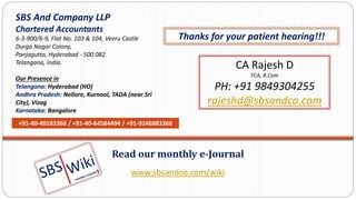 www.sbsandco.com/wiki
Read our monthly e-Journal
SBS And Company LLP
Chartered Accountants
6-3-900/6-9, Flat No. 103 & 104, Veeru Castle
Durga Nagar Colony,
Panjagutta, Hyderabad - 500 082
Telangana, India.
Our Presence in
Telangana: Hyderabad (HO)
Andhra Pradesh: Nellore, Kurnool, TADA (near Sri
City), Vizag
Karnataka: Bangalore
+91-40-40183366 / +91-40-64584494 / +91-9246883366
CA Rajesh D
FCA, B.Com
PH: +91 9849304255
rajeshd@sbsandco.com
Thanks for your patient hearing!!!
 