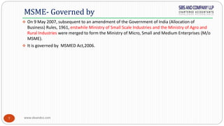 www.sbsandco.com7
 On 9 May 2007, subsequent to an amendment of the Government of India (Allocation of
Business) Rules, 1961, erstwhile Ministry of Small Scale Industries and the Ministry of Agro and
Rural Industries were merged to form the Ministry of Micro, Small and Medium Enterprises (M/o
MSME).
 It is governed by MSMED Act,2006.
MSME- Governed by
 