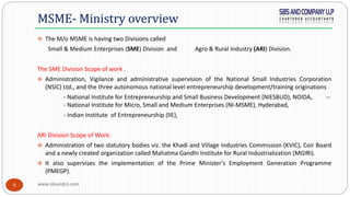 www.sbsandco.com9
 The M/o MSME is having two Divisions called
Small & Medium Enterprises (SME) Division and Agro & Rural Industry (ARI) Division.
The SME Division Scope of work .
 Administration, Vigilance and administrative supervision of the National Small Industries Corporation
(NSIC) Ltd., and the three autonomous national level entrepreneurship development/training originations
- National Institute for Entrepreneurship and Small Business Development (NIESBUD), NOIDA, --
- National Institute for Micro, Small and Medium Enterprises (NI-MSME), Hyderabad,
- Indian Institute of Entrepreneurship (lIE),
ARI Division Scope of Work:
 Administration of two statutory bodies viz. the Khadi and Village Industries Commission (KVIC), Coir Board
and a newly created organization called Mahatma Gandhi Institute for Rural Industrialization (MGIRI).
 It also supervises the implementation of the Prime Minister's Employment Generation Programme
(PMEGP).
MSME- Ministry overview
 