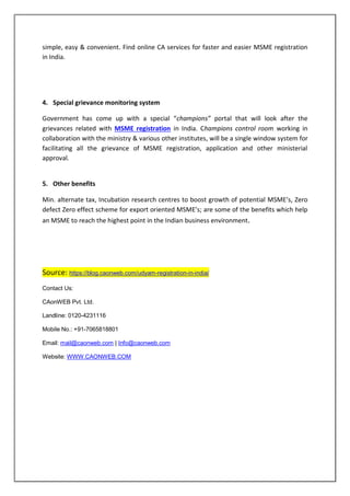 simple, easy & convenient. Find online CA services for faster and easier MSME registration
in India.
4. Special grievance monitoring system
Government has come up with a special “champions” portal that will look after the
grievances related with MSME registration in India. Champions control room working in
collaboration with the ministry & various other institutes, will be a single window system for
facilitating all the grievance of MSME registration, application and other ministerial
approval.
5. Other benefits
Min. alternate tax, Incubation research centres to boost growth of potential MSME’s, Zero
defect Zero effect scheme for export oriented MSME’s; are some of the benefits which help
an MSME to reach the highest point in the Indian business environment.
Source: https://blog.caonweb.com/udyam-registration-in-india/
Contact Us:
CAonWEB Pvt. Ltd.
Landline: 0120-4231116
Mobile No.: +91-7065818801
Email: mail@caonweb.com | Info@caonweb.com
Website: WWW.CAONWEB.COM
 