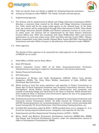 100
(2) Only one person from one family is eligible for obtaining financial assistance
for setting up of projects under PMEGP. The „family‟ includes self and spouse.
5. Implementing Agencies
5.1 The Scheme will be implemented by Khadi and Village Industries Commission (KVIC),
Mumbai, a statutory body created by the Khadi and Village Industries Commission
Act, 1956, which will be the single nodal agency at the national level. At the State
level, the scheme will be implemented through State Directorates of KVIC, State Khadi
and Village Industries Boards (KVIBs) and District Industries Centres in rural areas.
In urban areas, the Scheme will be implemented by the State District Industries
Centres (DICs) only. KVIC will coordinate with State KVIBs/State DICs and monitor
performance in rural and urban areas. KVIC and DICs will also involve NSIC, Udyami
Mitras empanelled under Rajiv Gandhi Udyami Mitra Yojana (RGUMY), Panchayati Raj
Institutions and other NGOs of repute in identification of beneficiaries under PMEGP.
5.2 Other Agencies
The details of other agencies to be associated by nodal agencies in the implementation
of PMEGP are as under:
i) Field Offices of KVIC and its State offices
ii) State KVI Boards
iii) District Industries Centre (DIC) of all State Governments/Union Territories
Administrations reporting to respective Commissioners /Secretaries (Industries).
iv) Banks/Financial Institutions.
v) KVI Federation
vi) Department of Women and Child Development (DWCD), Nehru Yuva Kendra
Sangathan (NYKS), The Army Wives Welfare Association of India (AWWA) and
Panchayati Raj Institutions
vii) NGOs having at least five years experience and expertise in Project Consultancy in
Small Agro & Rural Industrial Promotion and Technical Consultancy Services, Rural
Development, Social Welfare having requisite infrastructure and manpower and
capable of reaching Village and Taluk level in the State or Districts. NGOs should have
been funded by State or National Level Government Agency for any of its programmes
in the preceding 3 years period.
viii) Professional Institutions/Technical Colleges recognized by Government/University and
University Grants Commission (UGC)/ All India Council for Technical Education
(AICTE) having department for vocational guidance or technical courses providing skill
based training like ITI, Rural Polytechnic, Food Processing Training Institute, etc.
ix) Certified KVI institutions aided by KVIC / KVIB provided these are in category A+, A or
B and are having required infrastructure, manpower and expertise for the role.
x) Departmental and Non-Departmental Training Centres of KVIC / KVIBs.
xi) Micro, Small and Medium Enterprises Development Institutes (MSME-DIs), MSME
Tool Rooms and Technical Development Centres, under the administrative control of
Office of Development Commissioner, MSME.
 