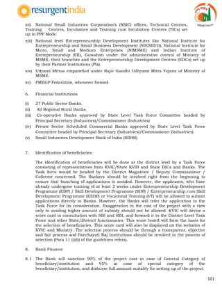 101
xii) National Small Industries Corporation‟s (NSIC) offices, Technical Centres,
Training Centres, Incubators and Training cum Incubation Centres (TICs) set
up in PPP Mode.
xiii) National level Entrepreneurship Development Institutes like National Institute for
Entrepreneurship and Small Business Development (NIESBUD), National Institute for
Micro, Small and Medium Enterprises (NIMSME) and Indian Institute of
Entrepreneurship (IIE), Guwahati under the administrative control of Ministry of
MSME, their branches and the Entrepreneurship Development Centres (EDCs) set up
by their Partner Institutions (PIs).
xiv) Udyami Mitras empanelled under Rajiv Gandhi Udhyami Mitra Yojana of Ministry of
MSME.
xv) PMEGP Federation, whenever formed.
6. Financial Institutions
(i) 27 Public Sector Banks.
(ii) All Regional Rural Banks.
(iii) Co-operative Banks approved by State Level Task Force Committee headed by
Principal Secretary (Industries)/Commissioner (Industries)
(iv) Private Sector Scheduled Commercial Banks approved by State Level Task Force
Committee headed by Principal Secretary (Industries)/Commissioner (Industries).
(v) Small Industries Development Bank of India (SIDBI).
7. Identification of beneficiaries:
The identification of beneficiaries will be done at the district level by a Task Force
consisting of representatives from KVIC/State KVIB and State DICs and Banks. The
Task force would be headed by the District Magistrate / Deputy Commissioner /
Collector concerned. The Bankers should be involved right from the beginning to
ensure that bunching of applications is avoided. However, the applicants, who have
already undergone training of at least 2 weeks under Entrepreneurship Development
Programme (EDP) / Skill Development Programme (SDP) / Entrepreneurship cum Skill
Development Programme (ESDP) or Vocational Training (VT) will be allowed to submit
applications directly to Banks. However, the Banks will refer the application to the
Task Force for its consideration. Exaggeration in the cost of the project with a view
only to availing higher amount of subsidy should not be allowed. KVIC will devise a
score card in consultation with SBI and RBI, and forward it to the District Level Task
Force and other State/District functionaries. This score board will form the basis for
the selection of beneficiaries. This score card will also be displayed on the websites of
KVIC and Ministry. The selection process should be through a transparent, objective
and fair process and Panchayati Raj Institutions should be involved in the process of
selection (Para 11 (i)(b) of the guidelines refers).
8. Bank Finance
8.1 The Bank will sanction 90% of the project cost in case of General Category of
beneficiary/institution and 95% in case of special category of the
beneficiary/institution, and disburse full amount suitably for setting up of the project.
 