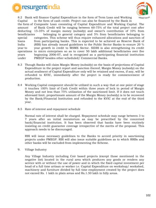 102
8.2 Bank will finance Capital Expenditure in the form of Term Loan and Working
Capital in the form of cash credit. Project can also be financed by the Bank in
the form of Composite Loan consisting of Capital Expenditure and Working Capital. The
amount of Bank Credit will be ranging between 60-75% of the total project cost after
deducting 15-35% of margin money (subsidy) and owner‟s contribution of 10% from
beneficiaries belonging to general category and 5% from beneficiaries belonging to
special categories. This scheme will thus require enhanced allocations and sanction of
loans from participating banks. This is expected to be achieved as Reserve Bank of
India (RBI) has already issued guidelines to the Public Sector Banks to ensure 20 %
year to year growth in credit to MSME Sector. SIDBI is also strengthening its credit
operations to micro enterprises so as to cover 50 lakh additional beneficiaries over five
years beginning 2006-07, and is recognized as a participating financial institution
under PMEGP besides other scheduled/ Commercial Banks.
8.3 Though Banks will claim Margin Money (subsidy) on the basis of projections of Capital
Expenditure in the project report and sanction thereof, Margin Money (subsidy) on the
actual availment of Capital Expenditure only will be retained and excess, if any, will be
refunded to KVIC, immediately after the project is ready for commencement of
production.
8.4 Working Capital component should be utilized in such a way that at one point of stage
it touches 100% limit of Cash Credit within three years of lock in period of Margin
Money and not less than 75% utilization of the sanctioned limit. If it does not touch
aforesaid limit, proportionate amount of the Margin Money (subsidy) is to be recovered
by the Bank/Financial Institution and refunded to the KVIC at the end of the third
year.
8.5 Rate of interest and repayment schedule
Normal rate of interest shall be charged. Repayment schedule may range between 3 to
7 years after an initial moratorium as may be prescribed by the concerned
bank/financial institution. It has been observed that banks have been routinely
insisting on credit guarantee coverage irrespective of the merits of the proposal. This
approach needs to be discouraged.
RBI will issue necessary guidelines to the Banks to accord priority in sanctioning
projects under PMEGP. RBI will also issue suitable guidelines as to which RRBs and
other banks will be excluded from implementing the Scheme.
9. Village Industry
Any Village Industry including Coir based projects (except those mentioned in the
negative list) located in the rural area which produces any goods or renders any
service with or without the use of power and in which the fixed capital investment per
head of a full time artisan or worker i.e. Capital Expenditure on workshop/ workshed,
machinery and furniture divided by full time employment created by the project does
not exceed Rs. 1 lakh in plain areas and Rs.1.50 lakh in hilly areas.
 