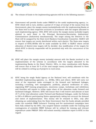 104
(ii) The release of funds to the implementing agencies will be in the following manner:-
(a) Government will provide funds under PMEGP to the nodal implementing agency, i.e.
KVIC which will in turn, (within a period of 15 days of receipt of the money from the
Government), place the margin money (subsidy)funds with the implementing Banks at
the State level in their respective accounts in accordance with the targets allocated to
each implementing agency. CEO, KVIC will convey the margin money (subsidy) targets
allotted to each State to the Principal Secretaries/Secretaries (Industries)/
Commissioners (Industries) simultaneously. The target among the Districts in the
State will be assigned by the State Level Bankers Coordination Committee. SLBCC will
ensure that targets are evenly distributed within each district. The State-wise targets
in respect of KVIC/KVIBs will be made available by KVIC to SLBCC where overall
allocation of district-wise targets will be decided. Any modification of the targets for
which KVIC is directly responsible will be permitted only with the concurrence of the
Ministry.
(b) KVIC will place the margin money (subsidy) amount with the Banks involved in the
implementation of the scheme in accordance with the targets allocated to the
implementing Banks in the State/ District. DICs, in close coordination with Banks,
will ensure that at least 50 % of the total margin money (subsidy) allocated to them
will be utilized in setting up of projects in rural areas.
(c) KVIC being the single Nodal Agency at the National level, will coordinate with the
identified implementing agencies, i.e., KVIBs, DICs and others. KVIC will carry out
most of the important tasks envisaged in the forward and backward linkages,
including e-tracking, web management, publicity, physical verification of units,
organizing EDP training programmes, awareness camps, workshops and exhibitions
and therefore will require to utilize major share of the allocation under forward and
backward linkages. However, KVIC will ensure that it will reserve and allocate at least
25 % of the total allocation under Forward and Backward linkages, under the Scheme
to DICs of different participating States appropriately taking into account the demand
and extent of implementation. This money will be released to DICs, only after
obtaining an undertaking from the State Government that the funds already provided
under the erstwhile PMRY Scheme‟s Training and Pre motivational campaigns have
been fully utilized by the DICs. Any unspent balance available under the training and
contingencies of erstwhile PMRY Scheme will be utilized for training and relevant
expenditure under PMEGP. DICs will submit monthly utilization report to KVIC in this
regard.
 