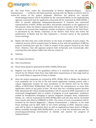 105
(d) The Task Force, under the chairmanship of District Magistrate/Deputy
Commissioner / Collector will hold quarterly meeting with the Banks at district level to
review the status of the project proposals. Wherever the projects are rejected,
shortcomings/reasons will be furnished by the concerned Banks to the implementing
agencies concerned and the applicants concerned will be requested by KVIC/KVIBs /
DICs to provide additional information/documents if required and concerned
representatives of KVIC, KVIBs and DICs, will provide assistance to the applicants in
this process. Since the Bank‟s representative will also be a member of the Task Force,
it needs to be ensured that maximum number of projects, cleared by the Task Force,
is sanctioned by the Banks. Chairman of the District Task Force will review the
performance of Banks and the loan repayment / recovery status in the quarterly
review meetings.
(e) Banks will take their own credit decision on the basis of viability of each project. No
collateral security will be insisted upon by Banks in line with the guidelines of RBI for
projects involving loan upto Rs. 5 lakh in respect of the projects cleared by the Task
Force. However, they will appraise projects both technically and economically after
ensuring that each project fulfils inter alia the criteria of
(i) Industry
(ii) Per Capita Investment
(iii) Own Contribution
(iv) Rural Areas (projects sponsored by KVIC/ KVIBs/DICs) and
(v) Negative List (Para 29 of the guidelines refers) It is essential that the applications
cleared by the District Task Force also fulfil these requirements at that stage itself so
as to avoid delays in approval of loans in Banks.
(f) Once the project proposals are received by KVIC, KVIBs, DICs or Banks, the details of
such proposals are to be fed in the web based application tracking system with a
unique registration number for each beneficiary at the District level by the State
Offices of KVIC/State KVIBs/State DICs to enable the entrepreneurs to track their
application status at any point of time. Till such time the e-tracking system becomes
fully operational (for which detailed guidelines will be issued by KVIC separately to all
concerned) disaggregated data in respect of progress of each application, assistance
availed by beneficiaries belonging to special categories (category wise), employment
details, etc., will be maintained by KVIC/KVIBs/DICs and the data will be reconciled
every month with Director (PMEGP) in KVIC. The status of such reconciliation will be
reviewed by the District Magistrate / Deputy Commissioner / Collector, in the Task
Force meetings and by CEO, KVIC in the review meetings at KVIC. Separate colour
code will be given to application form as well as applications/claim forms of Margin
Money (subsidy) through KVIC/KVIBs/DICs, so as to help the beneficiaries and the
processing/sanctioning functionaries to identify and monitor the progress of
implementation.
 