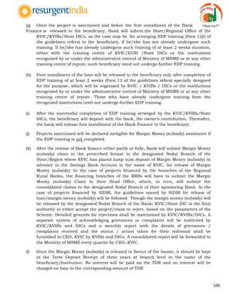 106
(g) Once the project is sanctioned and before the first installment of the Bank
Finance is released to the beneficiary, Bank will inform the State/Regional Office of the
KVIC/KVIBs/State DICs, as the case may be, for arranging EDP training (Para 12(i) of
the guidelines refers) to the beneficiary, if he/she has not already undergone such
training. If he/she has already undergone such training of at least 2 weeks duration,
either with the training centre of KVIC/KVIB /State DICs or the institutions
recognized by or under the administrative control of Ministry of MSME or at any other
training centre of repute, such beneficiary need not undergo further EDP training.
(h) First installment of the loan will be released to the beneficiary only after completion of
EDP training of at least 2 weeks (Para 12 of the guidelines refers) specially designed
for the purpose, which will be organized by KVIC / KVIBs / DICs or the institutions
recognized by or under the administrative control of Ministry of MSME or at any other
training centre of repute. Those who have already undergone training from the
recognized institutions need not undergo further EDP training.
(i) After the successful completion of EDP training arranged by the KVIC/KVIBs/State
DICs, the beneficiary will deposit with the bank, the owner‟s contribution. Thereafter,
the bank will release first installment of the Bank Finance to the beneficiary.
(j) Projects sanctioned will be declared ineligible for Margin Money (subsidy) assistance if
the EDP training is not completed.
(k) After the release of Bank finance either partly or fully, Bank will submit Margin Money
(subsidy) claim in the prescribed format to the designated Nodal Branch of the
State/Region where KVIC has placed lump sum deposit of Margin Money (subsidy) in
advance in the Savings Bank Account in the name of KVIC, for release of Margin
Money (subsidy). In the case of projects financed by the branches of the Regional
Rural Banks, the financing branches of the RRBs will have to submit the Margin
Money (subsidy) Claim to their Head Office, which, in turn, will submit the
consolidated claims to the designated Nodal Branch of their sponsoring Bank. In the
case of projects financed by SIDBI, the guidelines issued by SIDBI for release of
loan/margin money (subsidy) will be followed. Though the margin money (subsidy) will
be released by the designated Nodal Branch of the Bank, KVIC/State DIC is the final
authority to either accept the project/claim or reject, based on the parameters of the
Scheme. Detailed grounds for rejections shall be maintained by KVIC/KVIBs/DICs. A
separate system of acknowledging grievances or complaints will be instituted by
KVIC/KVIBs and DICs and a monthly report with the details of grievances /
complaints received and the status / action taken for their redressal shall be
furnished to CEO, KVIC by KVIBs and DICs. A consolidated report will be forwarded to
the Ministry of MSME every quarter by CEO, KVIC.
(l) Once the Margin Money (subsidy) is released in favour of the loanee, it should be kept
in the Term Deposit Receipt of three years at branch level in the name of the
beneficiary/Institution. No interest will be paid on the TDR and no interest will be
charged on loan to the corresponding amount of TDR.
 