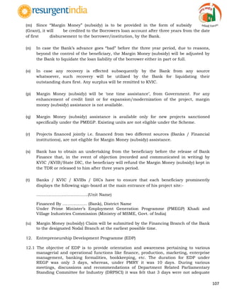 107
(m) Since “Margin Money” (subsidy) is to be provided in the form of subsidy
(Grant), it will be credited to the Borrowers loan account after three years from the date
of first disbursement to the borrower/institution, by the Bank.
(n) In case the Bank‟s advance goes “bad” before the three year period, due to reasons,
beyond the control of the beneficiary, the Margin Money (subsidy) will be adjusted by
the Bank to liquidate the loan liability of the borrower either in part or full.
(o) In case any recovery is effected subsequently by the Bank from any source
whatsoever, such recovery will be utilized by the Bank for liquidating their
outstanding dues first. Any surplus will be remitted to KVIC.
(p) Margin Money (subsidy) will be „one time assistance‟, from Government. For any
enhancement of credit limit or for expansion/modernization of the project, margin
money (subsidy) assistance is not available.
(q) Margin Money (subsidy) assistance is available only for new projects sanctioned
specifically under the PMEGP. Existing units are not eligible under the Scheme.
(r) Projects financed jointly i.e. financed from two different sources (Banks / Financial
institutions), are not eligible for Margin Money (subsidy) assistance.
(s) Bank has to obtain an undertaking from the beneficiary before the release of Bank
Finance that, in the event of objection (recorded and communicated in writing) by
KVIC /KVIB/State DIC, the beneficiary will refund the Margin Money (subsidy) kept in
the TDR or released to him after three years period.
(t) Banks / KVIC / KVIBs / DICs have to ensure that each beneficiary prominently
displays the following sign-board at the main entrance of his project site:-
………………………………..(Unit Name)
Financed By ……………… (Bank), District Name
Under Prime Minister‟s Employment Generation Programme (PMEGP) Khadi and
Village Industries Commission (Ministry of MSME, Govt. of India)
(u) Margin Money (subsidy) Claim will be submitted by the Financing Branch of the Bank
to the designated Nodal Branch at the earliest possible time.
12. Entrepreneurship Development Programme (EDP)
12.1 The objective of EDP is to provide orientation and awareness pertaining to various
managerial and operational functions like finance, production, marketing, enterprise
management, banking formalities, bookkeeping, etc. The duration for EDP under
REGP was only 3 days, whereas, under PMRY it was 10 days. During various
meetings, discussions and recommendations of Department Related Parliamentary
Standing Committee for Industry (DRPSCI) it was felt that 3 days were not adequate
 
