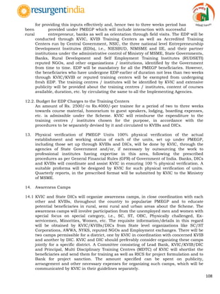 108
for providing this inputs effectively and, hence two to three weeks period has
been provided under PMEGP which will include interaction with successful
rural entrepreneur, banks as well as orientation through field visits. The EDP will be
conducted through KVIC, KVIB Training Centers as well as Accredited Training
Centers run by Central Government, NSIC, the three national level Entrepreneurship
Development Institutes (EDIs), i.e., NIESBUD, NIMSME and IIE, and their partner
institutions under the administrative control of Ministry of MSME, State Governments,
Banks, Rural Development and Self Employment Training Institutes (RUDSETI)
reputed NGOs, and other organizations / institutions, identified by the Government
from time to time. EDP will be mandatory for all the PMEGP beneficiaries. However,
the beneficiaries who have undergone EDP earlier of duration not less than two weeks
through KVIC/KVIB or reputed training centers will be exempted from undergoing
fresh EDP. The training centres / institutes will be identified by KVIC and extensive
publicity will be provided about the training centres / institutes, content of courses
available, duration, etc. by circulating the same to all the Implementing Agencies.
12.2. Budget for EDP Charges to the Training Centers
An amount of Rs. 2500/-to Rs.4000/-per trainee for a period of two to three weeks
towards course material, honorarium to guest speakers, lodging, boarding expenses,
etc. is admissible under the Scheme. KVIC will reimburse the expenditure to the
training centres / institutes chosen for the purpose, in accordance with the
procedures to be separately devised by it and circulated to KVIBs and DICs.
13. Physical verification of PMEGP Units 100% physical verification of the actual
establishment and working status of each of the units, set up under PMEGP,
including those set up through KVIBs and DICs, will be done by KVIC, through the
agencies of State Government and/or, if necessary by outsourcing the work to
professional institutes having expertise in this area, following the prescribed
procedures as per General Financial Rules (GFR) of Government of India. Banks, DICs
and KVIBs will coordinate and assist KVIC in ensuring 100 % physical verification. A
suitable proforma will be designed by KVIC for such physical verification of units.
Quarterly reports, in the prescribed format will be submitted by KVIC to the Ministry
of MSME.
14. Awareness Camps
14.1 KVIC and State DICs will organize awareness camps, in close coordination with each
other and KVIBs, throughout the country to popularize PMEGP and to educate
potential beneficiaries in rural, semi rural and urban areas about the Scheme. The
awareness camps will involve participation from the unemployed men and women with
special focus on special category, i.e., SC, ST, OBC, Physically challenged, Ex-
servicemen, Minorities, Women, etc. The requisite information/details in this regard
will be obtained by KVIC/KVIBs/DICs from State level organizations like SC/ST
Corporations, AWWA, NYKS, reputed NGOs and Employment exchanges. There will be
two camps permissible for a district, one by KVIC in coordination with concerned KVIB
and another by DIC. KVIC and DIC should preferably consider organizing these camps
jointly for a specific district. A Committee consisting of Lead Bank, KVIC/KVIB/DIC
and Principal, Multi Disciplinary Training Centres (MDTC) of KVIC will shortlist the
beneficiaries and send them for training as well as RICS for project formulation and to
Bank for project sanction. The amount specified can be spent on publicity,
arrangement and other necessary expenses for organizing such camps, which will be
communicated by KVIC in their guidelines separately.
 